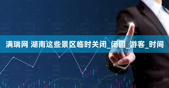 满瑞网 湖南这些景区临时关闭_闭园_游客_时间