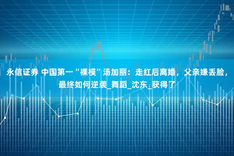 永信证券 中国第一“裸模”汤加丽：走红后离婚，父亲嫌丢脸，最终如何逆袭_舞蹈_沈东_获得了