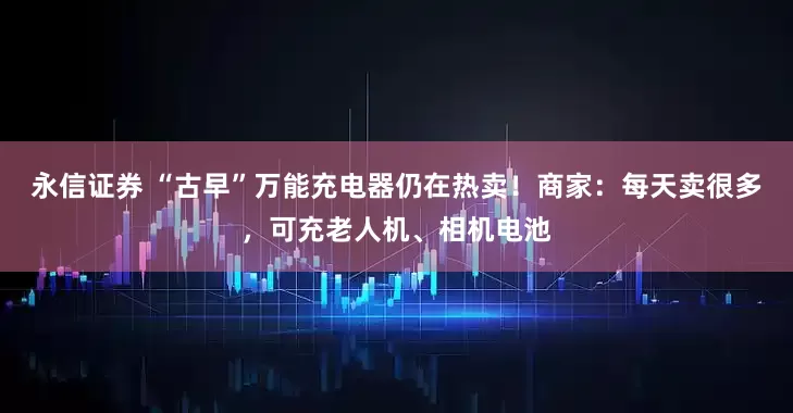 永信证券 “古早”万能充电器仍在热卖！商家：每天卖很多，可充老人机、相机电池