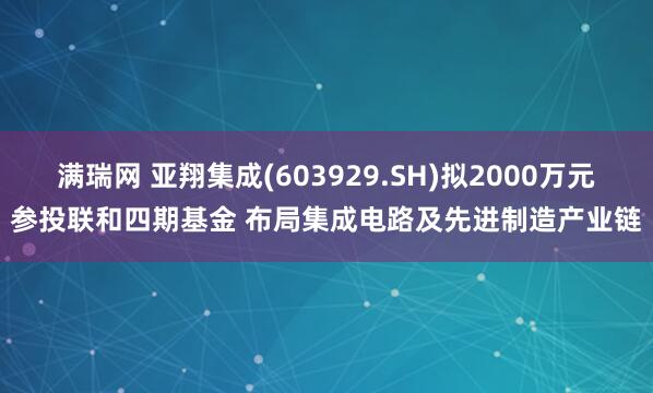 满瑞网 亚翔集成(603929.SH)拟2000万元参投联和四期基金 布局集成电路及先进制造产业链