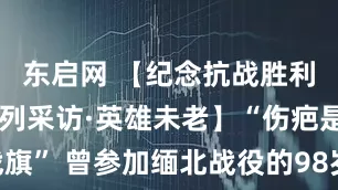 东启网 【纪念抗战胜利80周年系列采访·英雄未老】“伤疤是我的战旗” 曾参加缅北战役的98岁老战士：我是一名共产党员！_樊超群_中国共产党_部队