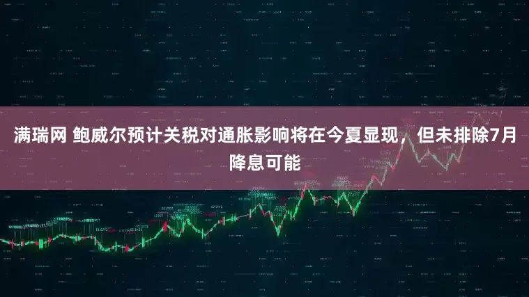 满瑞网 鲍威尔预计关税对通胀影响将在今夏显现，但未排除7月降息可能