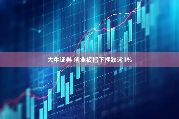 大牛证券 创业板指下挫跌逾1%