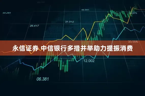 永信证券 中信银行多措并举助力提振消费