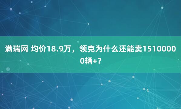 满瑞网 均价18.9万，领克为什么还能卖15100000辆+？