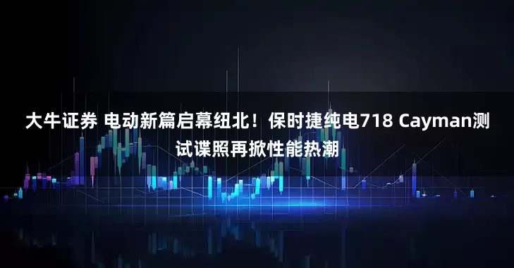 大牛证券 电动新篇启幕纽北！保时捷纯电718 Cayman测试谍照再掀性能热潮