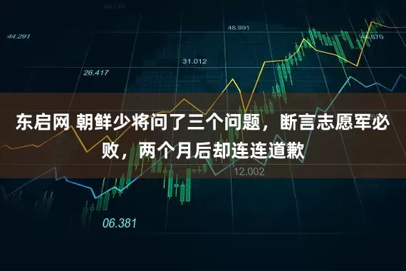 东启网 朝鲜少将问了三个问题，断言志愿军必败，两个月后却连连道歉