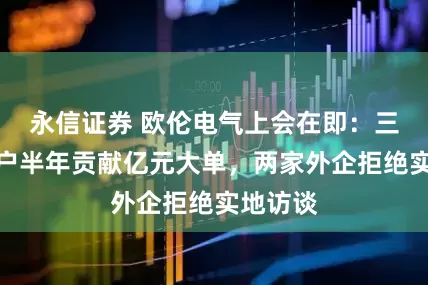 永信证券 欧伦电气上会在即：三家新客户半年贡献亿元大单，两家外企拒绝实地访谈