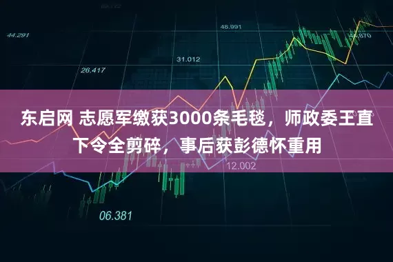 东启网 志愿军缴获3000条毛毯，师政委王直下令全剪碎，事后获彭德怀重用