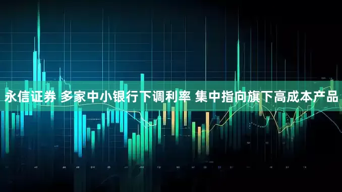 永信证券 多家中小银行下调利率 集中指向旗下高成本产品