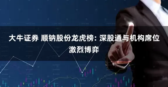 大牛证券 顺钠股份龙虎榜: 深股通与机构席位激烈博弈