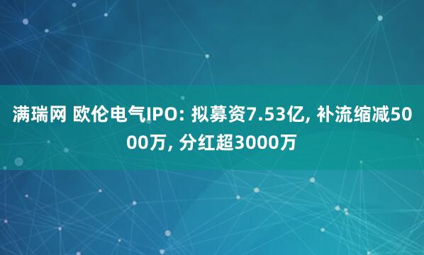 满瑞网 欧伦电气IPO: 拟募资7.53亿, 补流缩减5000万, 分红超3000万